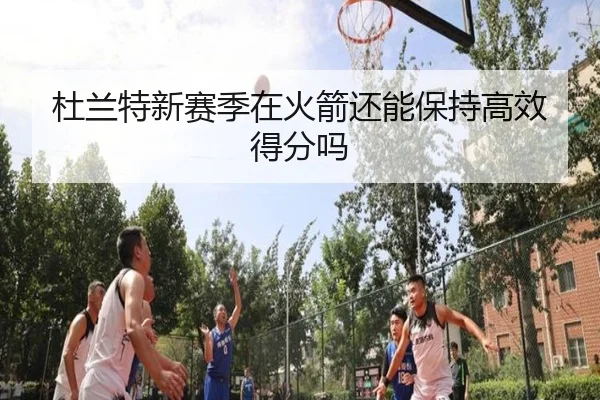 杜兰特新赛季在火箭还能保持高效得分吗