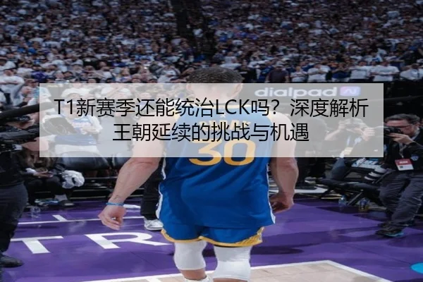 T1新赛季还能统治LCK吗？深度解析王朝延续的挑战与机遇