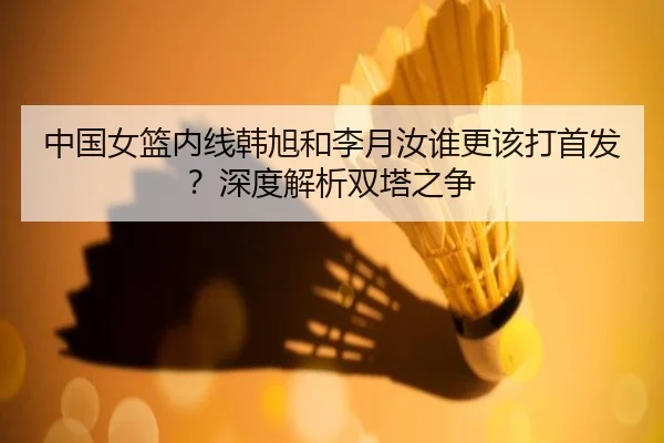 中国女篮内线韩旭和李月汝谁更该打首发？深度解析双塔之争